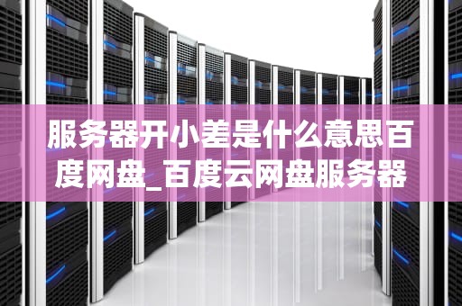 服务器开小差是什么意思百度网盘_百度云网盘服务器开小差了请稍后再试_服务器开小差是什么意思？百度网盘的工作机制解析
