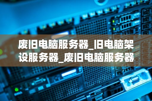 废旧电脑服务器_旧电脑架设服务器_废旧电脑服务器的再利用与环保价值