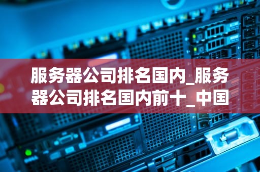 服务器公司排名国内_服务器公司排名国内前十_中国服务器公司排名及其影响力分析