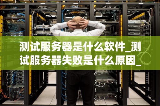 测试服务器是什么软件_测试服务器失败是什么原因_测试服务器软件的全面解析