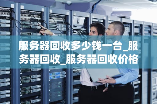服务器回收多少钱一台_服务器回收_服务器回收价格及其影响因素分析
