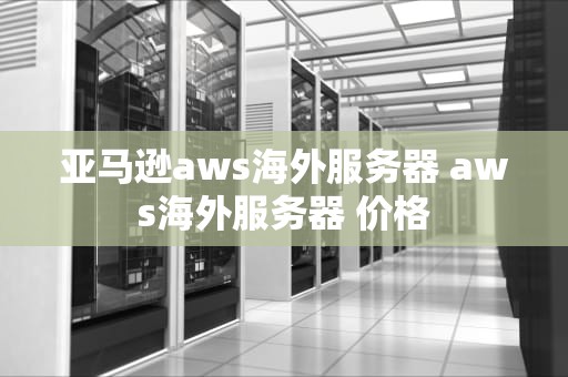 亚马逊aws海外服务器 aws海外服务器 价格