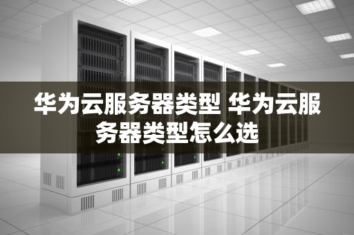 华为云服务器类型 华为云服务器类型怎么选