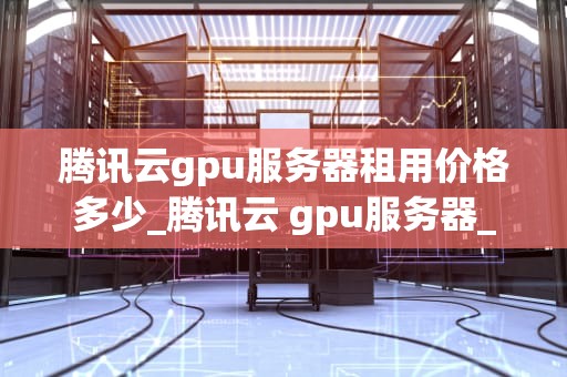 腾讯云gpu服务器租用价格多少_腾讯云 gpu服务器_腾讯云GPU服务器租用价格及相关信息解析