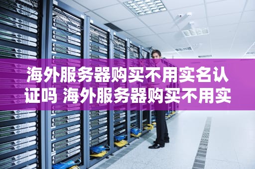 海外服务器购买不用实名认证吗 海外服务器购买不用实名认证吗知乎