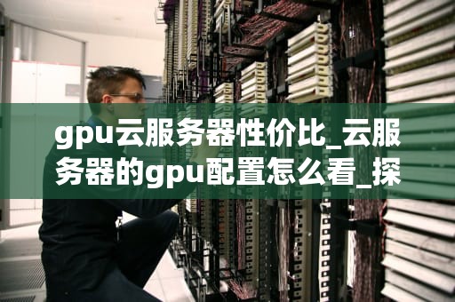 gpu云服务器性价比_云服务器的gpu配置怎么看_探讨GPU云服务器的性价比