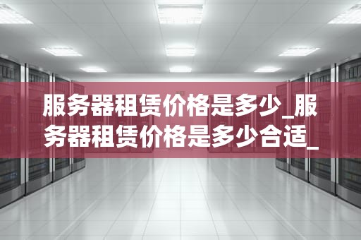 服务器租赁价格是多少_服务器租赁价格是多少合适_服务器租赁价格的影响因素及选择策略