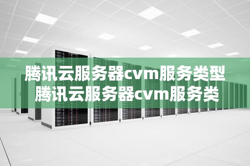 腾讯云服务器cvm服务类型 腾讯云服务器cvm服务类型怎么选