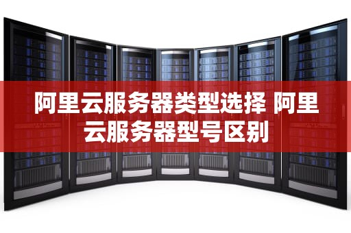 阿里云服务器类型选择 阿里云服务器型号区别