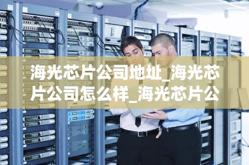 海光芯片公司地址_海光芯片公司怎么样_海光芯片公司：中国半导体产业的新星