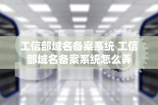 工信部域名备案系统 工信部域名备案系统怎么弄