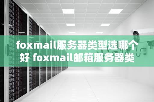 foxmail服务器类型选哪个好 foxmail邮箱服务器类型