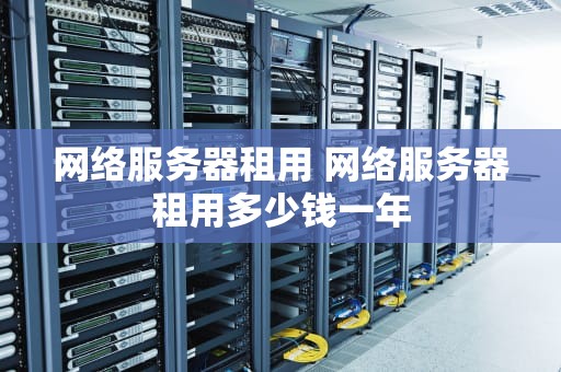 网络服务器租用 网络服务器租用多少钱一年
