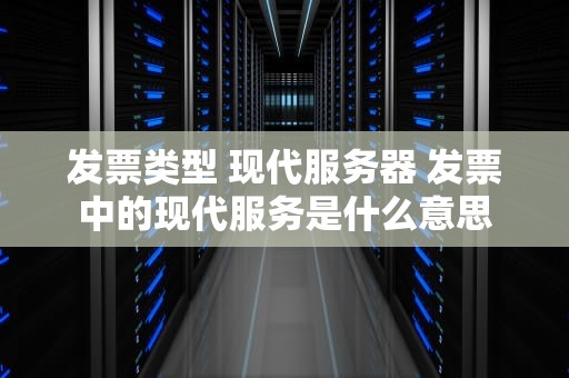 发票类型 现代服务器 发票中的现代服务是什么意思