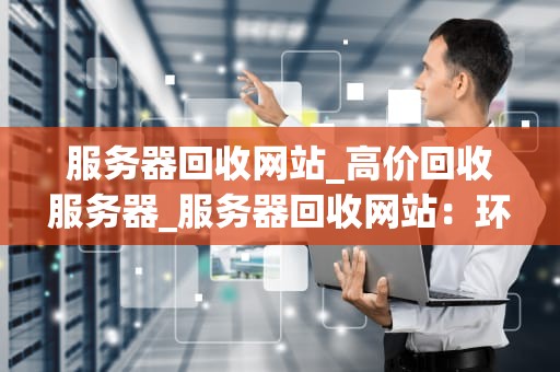 服务器回收网站_高价回收服务器_服务器回收网站：环保、经济与科技的交汇点