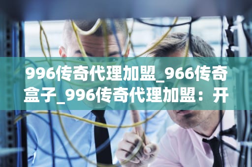 996传奇代理加盟_966传奇盒子_996传奇代理加盟：开启你的创业之路