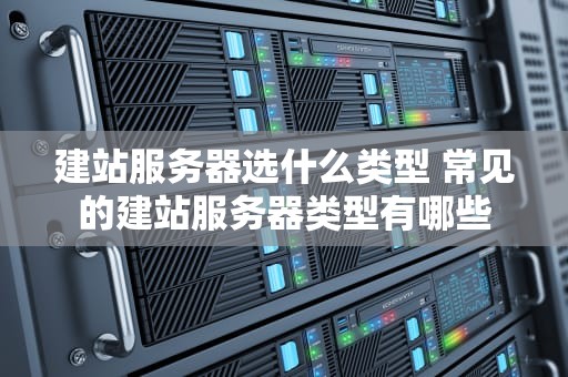 建站服务器选什么类型 常见的建站服务器类型有哪些