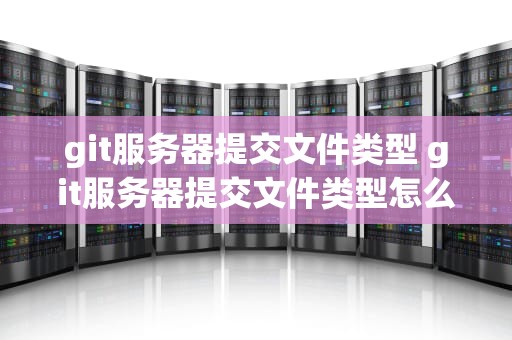 git服务器提交文件类型 git服务器提交文件类型怎么选