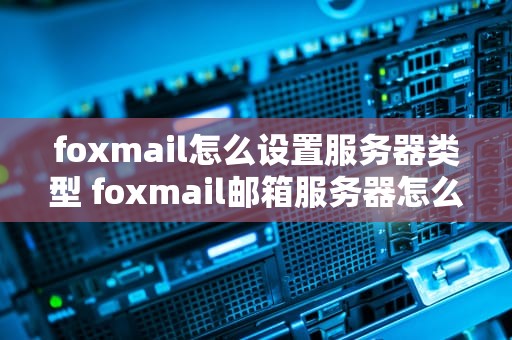 foxmail怎么设置服务器类型 foxmail邮箱服务器怎么填