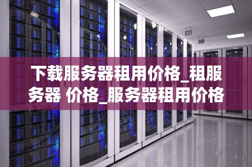 下载服务器租用价格_租服务器 价格_服务器租用价格的全面解析