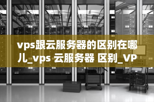vps跟云服务器的区别在哪儿_vps 云服务器 区别_VPS与云服务器的区别