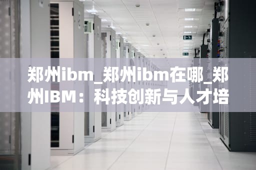 郑州ibm_郑州ibm在哪_郑州IBM：科技创新与人才培养的摇篮