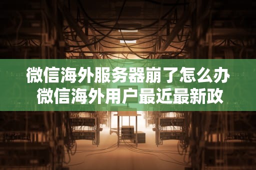 微信海外服务器崩了怎么办 微信海外用户最近最新政策