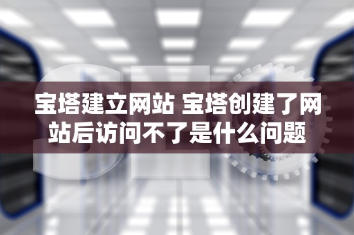 宝塔建立网站 宝塔创建了网站后访问不了是什么问题