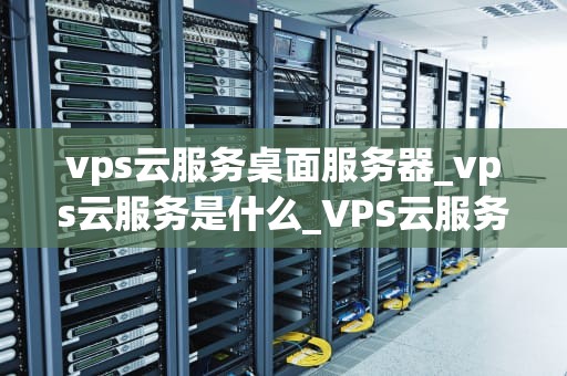 vps云服务桌面服务器_vps云服务是什么_VPS云服务桌面服务器的全面解析