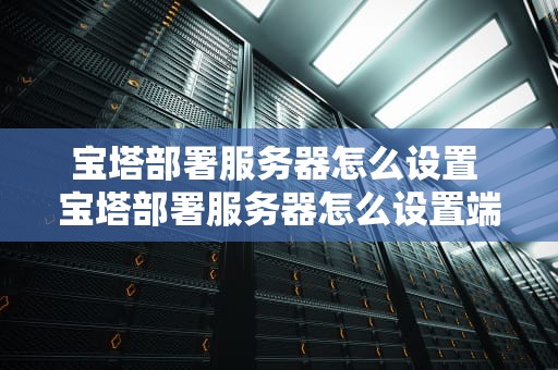 宝塔部署服务器怎么设置 宝塔部署服务器怎么设置端口