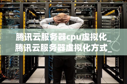 腾讯云服务器cpu虚拟化_腾讯云服务器虚拟化方式_腾讯云服务器CPU虚拟化技术深度解析