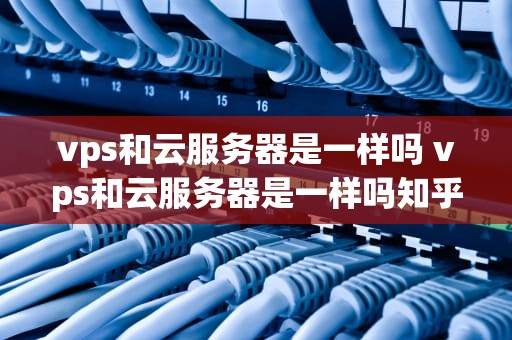 vps和云服务器是一样吗 vps和云服务器是一样吗知乎