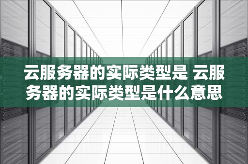云服务器的实际类型是 云服务器的实际类型是什么意思