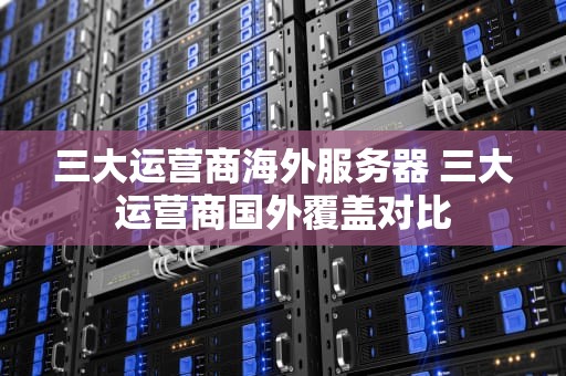 三大运营商海外服务器 三大运营商国外覆盖对比