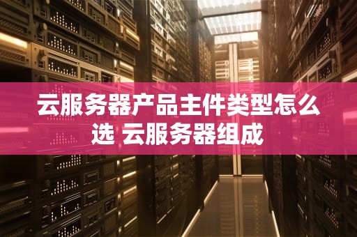 云服务器产品主件类型怎么选 云服务器组成