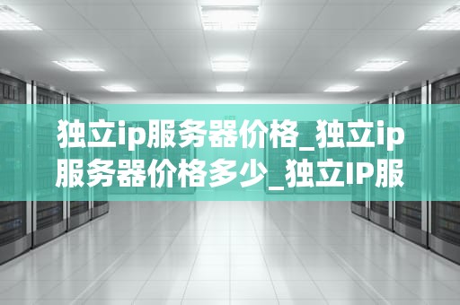 独立ip服务器价格_独立ip服务器价格多少_独立IP服务器价格及其影响因素