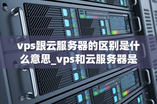 vps跟云服务器的区别是什么意思_vps和云服务器是一样吗_深入理解VPS与云服务器的区别