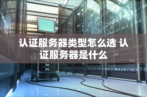 认证服务器类型怎么选 认证服务器是什么