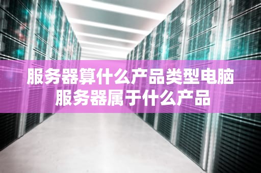 服务器算什么产品类型电脑 服务器属于什么产品