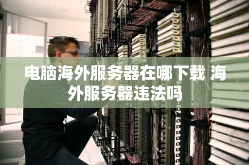 电脑海外服务器在哪下载 海外服务器违法吗