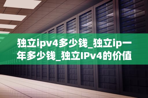 独立ipv4多少钱_独立ip一年多少钱_独立IPv4的价值与成本分析