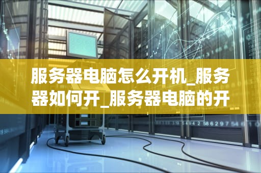 服务器电脑怎么开机_服务器如何开_服务器电脑的开机过程及维护技巧