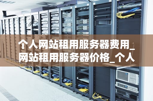 个人网站租用服务器费用_网站租用服务器价格_个人网站租用服务器费用的全面解析