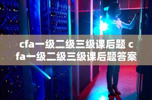 cfa一级二级三级课后题 cfa一级二级三级课后题答案