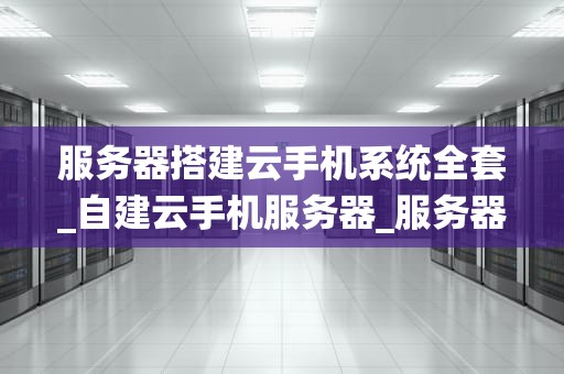 服务器搭建云手机系统全套_自建云手机服务器_服务器搭建云手机系统全套指南