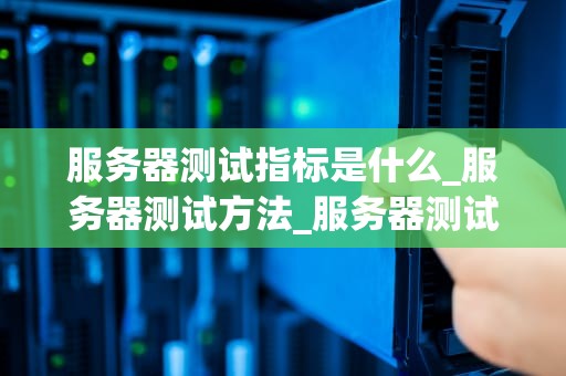 服务器测试指标是什么_服务器测试方法_服务器测试指标的全面解析