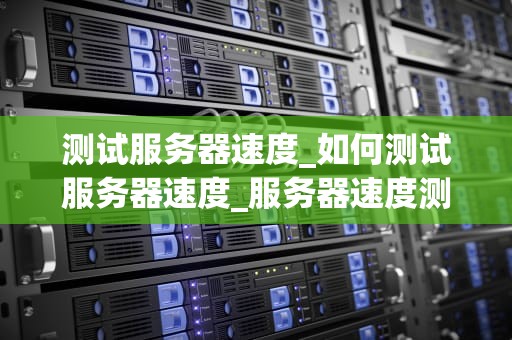 测试服务器速度_如何测试服务器速度_服务器速度测试的重要性及方法
