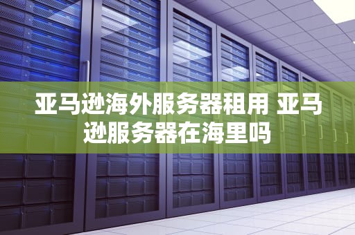 亚马逊海外服务器租用 亚马逊服务器在海里吗