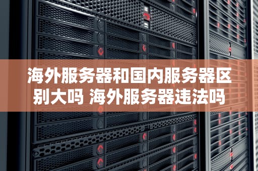 海外服务器和国内服务器区别大吗 海外服务器违法吗