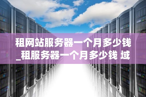 租网站服务器一个月多少钱_租服务器一个月多少钱 域名解析_租网站服务器一个月的费用分析